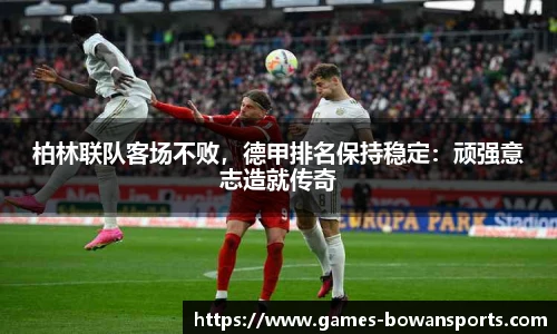 柏林联队客场不败，德甲排名保持稳定：顽强意志造就传奇